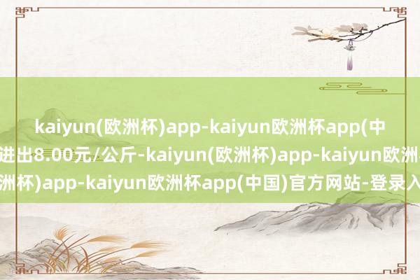 kaiyun(欧洲杯)app-kaiyun欧洲杯app(中国)官方网站-登录入口进出8.00元/公斤-kaiyun(欧洲杯)app-kaiyun欧洲杯app(中国)官方网站-登录入口