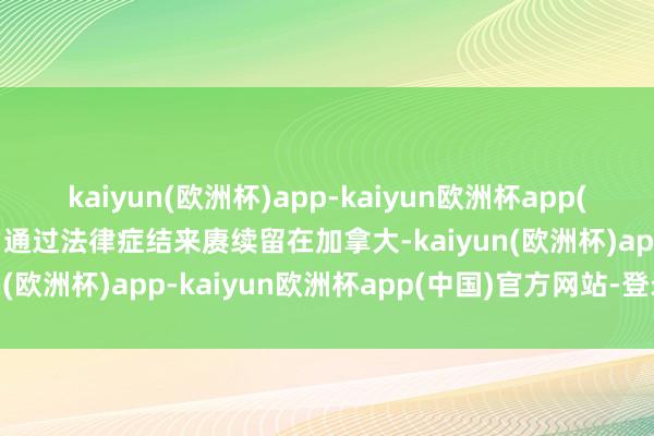 kaiyun(欧洲杯)app-kaiyun欧洲杯app(中国)官方网站-登录入口通过法律症结来赓续留在加拿大-kaiyun(欧洲杯)app-kaiyun欧洲杯app(中国)官方网站-登录入口