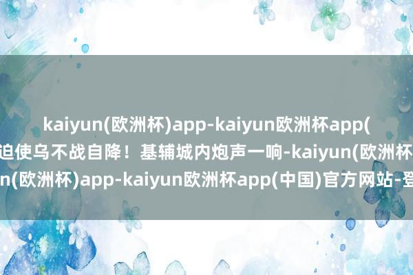 kaiyun(欧洲杯)app-kaiyun欧洲杯app(中国)官方网站-登录入口迫使乌不战自降！基辅城内炮声一响-kaiyun(欧洲杯)app-kaiyun欧洲杯app(中国)官方网站-登录入口