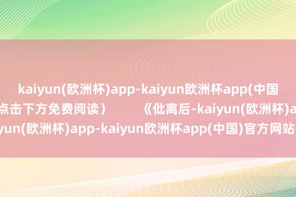 kaiyun(欧洲杯)app-kaiyun欧洲杯app(中国)官方网站-登录入口（点击下方免费阅读）        《仳离后-kaiyun(欧洲杯)app-kaiyun欧洲杯app(中国)官方网站-登录入口