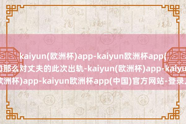 kaiyun(欧洲杯)app-kaiyun欧洲杯app(中国)官方网站-登录入口那么对丈夫的此次出轨-kaiyun(欧洲杯)app-kaiyun欧洲杯app(中国)官方网站-登录入口