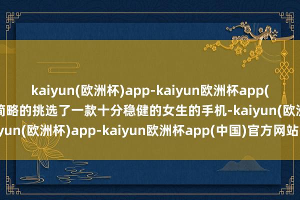 kaiyun(欧洲杯)app-kaiyun欧洲杯app(中国)官方网站-登录入口简略的挑选了一款十分稳健的女生的手机-kaiyun(欧洲杯)app-kaiyun欧洲杯app(中国)官方网站-登录入口