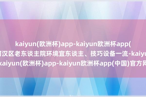 kaiyun(欧洲杯)app-kaiyun欧洲杯app(中国)官方网站-登录入口河汉区老东谈主院环境宜东谈主、技巧设备一流-kaiyun(欧洲杯)app-kaiyun欧洲杯app(中国)官方网站-登录入口