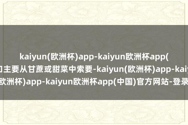 kaiyun(欧洲杯)app-kaiyun欧洲杯app(中国)官方网站-登录入口主要从甘蔗或甜菜中索要-kaiyun(欧洲杯)app-kaiyun欧洲杯app(中国)官方网站-登录入口