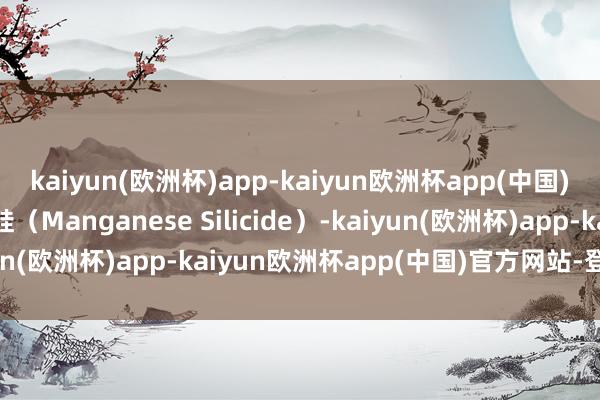 kaiyun(欧洲杯)app-kaiyun欧洲杯app(中国)官方网站-登录入口锰硅（Manganese Silicide）-kaiyun(欧洲杯)app-kaiyun欧洲杯app(中国)官方网站-登录入口