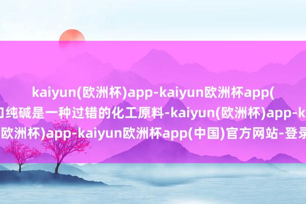 kaiyun(欧洲杯)app-kaiyun欧洲杯app(中国)官方网站-登录入口纯碱是一种过错的化工原料-kaiyun(欧洲杯)app-kaiyun欧洲杯app(中国)官方网站-登录入口