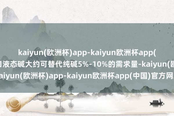 kaiyun(欧洲杯)app-kaiyun欧洲杯app(中国)官方网站-登录入口液态碱大约可替代纯碱5%-10%的需求量-kaiyun(欧洲杯)app-kaiyun欧洲杯app(中国)官方网站-登录入口