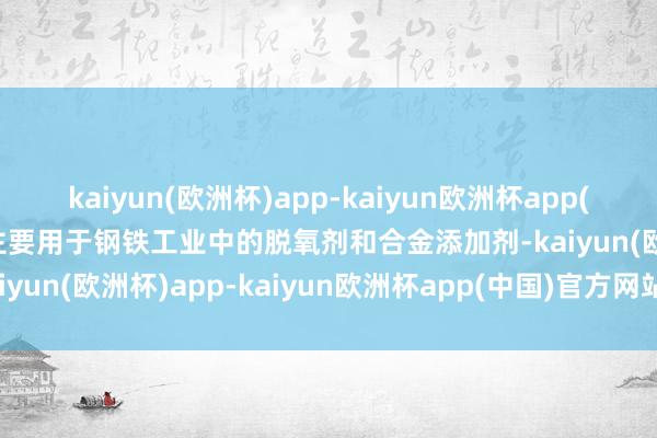 kaiyun(欧洲杯)app-kaiyun欧洲杯app(中国)官方网站-登录入口主要用于钢铁工业中的脱氧剂和合金添加剂-kaiyun(欧洲杯)app-kaiyun欧洲杯app(中国)官方网站-登录入口