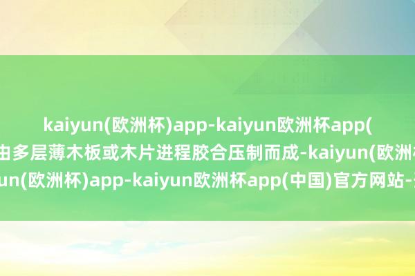 kaiyun(欧洲杯)app-kaiyun欧洲杯app(中国)官方网站-登录入口由多层薄木板或木片进程胶合压制而成-kaiyun(欧洲杯)app-kaiyun欧洲杯app(中国)官方网站-登录入口