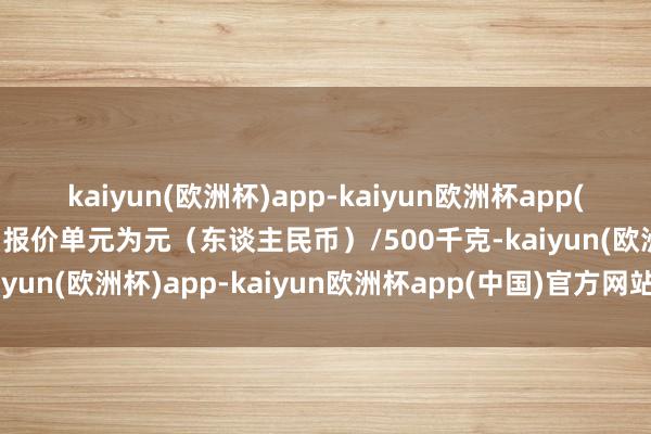 kaiyun(欧洲杯)app-kaiyun欧洲杯app(中国)官方网站-登录入口报价单元为元（东谈主民币）/500千克-kaiyun(欧洲杯)app-kaiyun欧洲杯app(中国)官方网站-登录入口