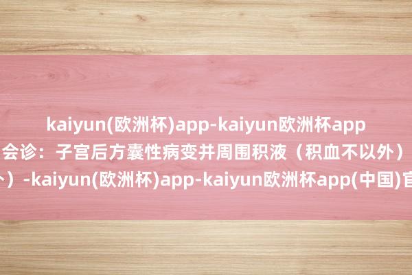 kaiyun(欧洲杯)app-kaiyun欧洲杯app(中国)官方网站-登录入口会诊：子宫后方囊性病变并周围积液（积血不以外）-kaiyun(欧洲杯)app-kaiyun欧洲杯app(中国)官方网站-登录入口