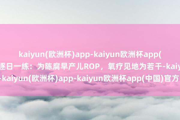 kaiyun(欧洲杯)app-kaiyun欧洲杯app(中国)官方网站-登录入口逐日一练：为陈腐早产儿ROP，氧疗见地为若干-kaiyun(欧洲杯)app-kaiyun欧洲杯app(中国)官方网站-登录入口