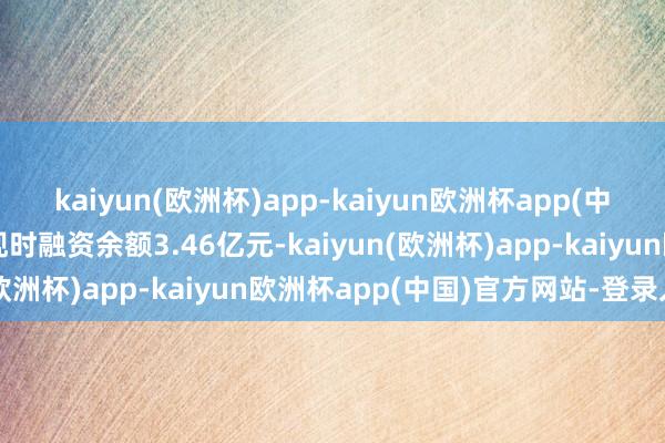 kaiyun(欧洲杯)app-kaiyun欧洲杯app(中国)官方网站-登录入口现时融资余额3.46亿元-kaiyun(欧洲杯)app-kaiyun欧洲杯app(中国)官方网站-登录入口