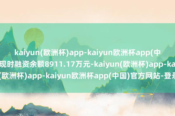 kaiyun(欧洲杯)app-kaiyun欧洲杯app(中国)官方网站-登录入口现时融资余额8911.17万元-kaiyun(欧洲杯)app-kaiyun欧洲杯app(中国)官方网站-登录入口