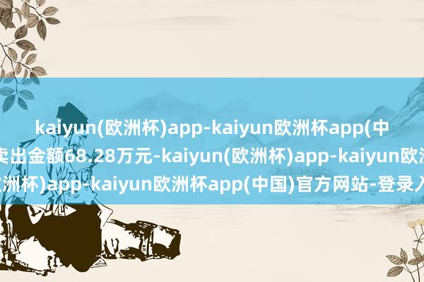 kaiyun(欧洲杯)app-kaiyun欧洲杯app(中国)官方网站-登录入口卖出金额68.28万元-kaiyun(欧洲杯)app-kaiyun欧洲杯app(中国)官方网站-登录入口