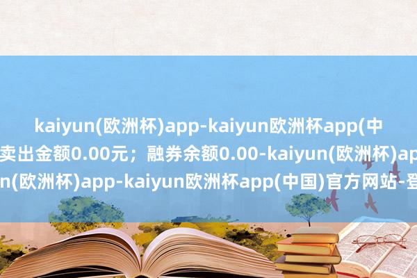 kaiyun(欧洲杯)app-kaiyun欧洲杯app(中国)官方网站-登录入口卖出金额0.00元；融券余额0.00-kaiyun(欧洲杯)app-kaiyun欧洲杯app(中国)官方网站-登录入口