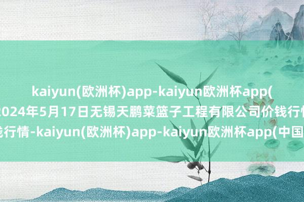 kaiyun(欧洲杯)app-kaiyun欧洲杯app(中国)官方网站-登录入口2024年5月17日无锡天鹏菜篮子工程有限公司价钱行情-kaiyun(欧洲杯)app-kaiyun欧洲杯app(中国)官方网站-登录入口