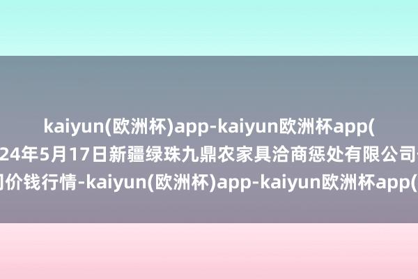 kaiyun(欧洲杯)app-kaiyun欧洲杯app(中国)官方网站-登录入口2024年5月17日新疆绿珠九鼎农家具洽商惩处有限公司价钱行情-kaiyun(欧洲杯)app-kaiyun欧洲杯app(中国)官方网站-登录入口