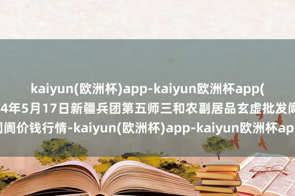 kaiyun(欧洲杯)app-kaiyun欧洲杯app(中国)官方网站-登录入口2024年5月17日新疆兵团第五师三和农副居品玄虚批发阛阓价钱行情-kaiyun(欧洲杯)app-kaiyun欧洲杯app(中国)官方网站-登录入口