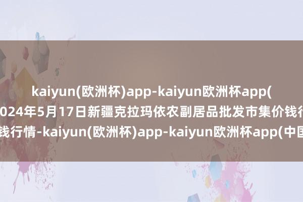 kaiyun(欧洲杯)app-kaiyun欧洲杯app(中国)官方网站-登录入口2024年5月17日新疆克拉玛依农副居品批发市集价钱行情-kaiyun(欧洲杯)app-kaiyun欧洲杯app(中国)官方网站-登录入口