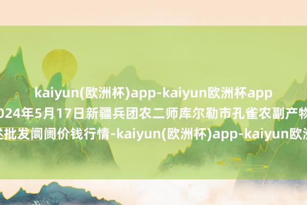 kaiyun(欧洲杯)app-kaiyun欧洲杯app(中国)官方网站-登录入口2024年5月17日新疆兵团农二师库尔勒市孔雀农副产物概述批发阛阓价钱行情-kaiyun(欧洲杯)app-kaiyun欧洲杯app(中国)官方网站-登录入口