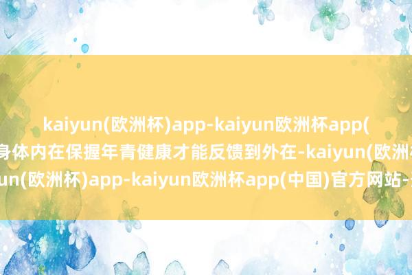 kaiyun(欧洲杯)app-kaiyun欧洲杯app(中国)官方网站-登录入口身体内在保握年青健康才能反馈到外在-kaiyun(欧洲杯)app-kaiyun欧洲杯app(中国)官方网站-登录入口