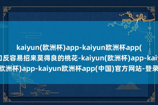 kaiyun(欧洲杯)app-kaiyun欧洲杯app(中国)官方网站-登录入口反容易招来莫得良的桃花-kaiyun(欧洲杯)app-kaiyun欧洲杯app(中国)官方网站-登录入口