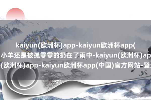 kaiyun(欧洲杯)app-kaiyun欧洲杯app(中国)官方网站-登录入口小羊还是被孤零零的扔在了雨中-kaiyun(欧洲杯)app-kaiyun欧洲杯app(中国)官方网站-登录入口