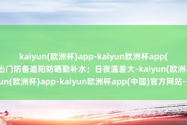 kaiyun(欧洲杯)app-kaiyun欧洲杯app(中国)官方网站-登录入口出门防备遮阳防晒勤补水；日夜温差大-kaiyun(欧洲杯)app-kaiyun欧洲杯app(中国)官方网站-登录入口