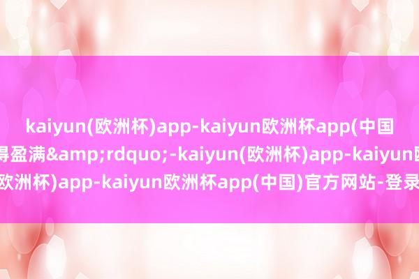 kaiyun(欧洲杯)app-kaiyun欧洲杯app(中国)官方网站-登录入口小得盈满&rdquo;-kaiyun(欧洲杯)app-kaiyun欧洲杯app(中国)官方网站-登录入口