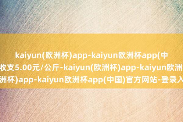 kaiyun(欧洲杯)app-kaiyun欧洲杯app(中国)官方网站-登录入口收支5.00元/公斤-kaiyun(欧洲杯)app-kaiyun欧洲杯app(中国)官方网站-登录入口