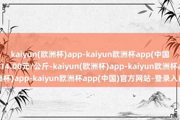 kaiyun(欧洲杯)app-kaiyun欧洲杯app(中国)官方网站-登录入口出入14.00元/公斤-kaiyun(欧洲杯)app-kaiyun欧洲杯app(中国)官方网站-登录入口