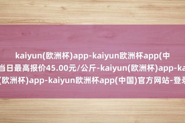 kaiyun(欧洲杯)app-kaiyun欧洲杯app(中国)官方网站-登录入口当日最高报价45.00元/公斤-kaiyun(欧洲杯)app-kaiyun欧洲杯app(中国)官方网站-登录入口