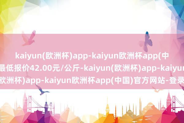 kaiyun(欧洲杯)app-kaiyun欧洲杯app(中国)官方网站-登录入口最低报价42.00元/公斤-kaiyun(欧洲杯)app-kaiyun欧洲杯app(中国)官方网站-登录入口