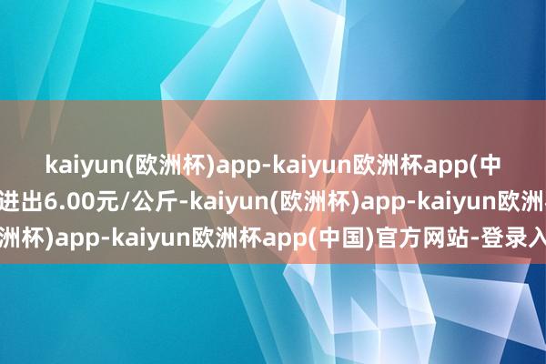 kaiyun(欧洲杯)app-kaiyun欧洲杯app(中国)官方网站-登录入口进出6.00元/公斤-kaiyun(欧洲杯)app-kaiyun欧洲杯app(中国)官方网站-登录入口