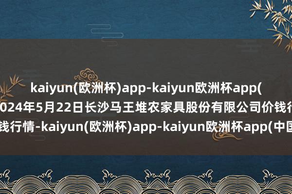 kaiyun(欧洲杯)app-kaiyun欧洲杯app(中国)官方网站-登录入口2024年5月22日长沙马王堆农家具股份有限公司价钱行情-kaiyun(欧洲杯)app-kaiyun欧洲杯app(中国)官方网站-登录入口