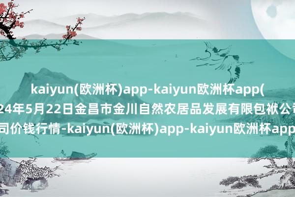 kaiyun(欧洲杯)app-kaiyun欧洲杯app(中国)官方网站-登录入口2024年5月22日金昌市金川自然农居品发展有限包袱公司价钱行情-kaiyun(欧洲杯)app-kaiyun欧洲杯app(中国)官方网站-登录入口