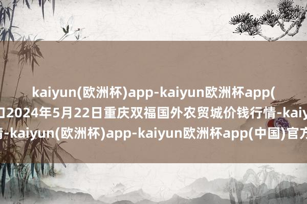 kaiyun(欧洲杯)app-kaiyun欧洲杯app(中国)官方网站-登录入口2024年5月22日重庆双福国外农贸城价钱行情-kaiyun(欧洲杯)app-kaiyun欧洲杯app(中国)官方网站-登录入口