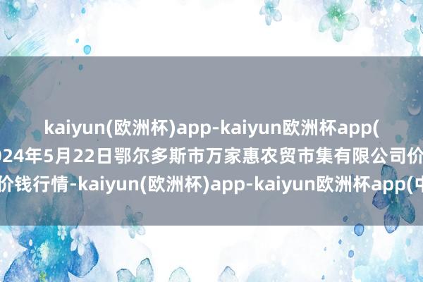 kaiyun(欧洲杯)app-kaiyun欧洲杯app(中国)官方网站-登录入口2024年5月22日鄂尔多斯市万家惠农贸市集有限公司价钱行情-kaiyun(欧洲杯)app-kaiyun欧洲杯app(中国)官方网站-登录入口