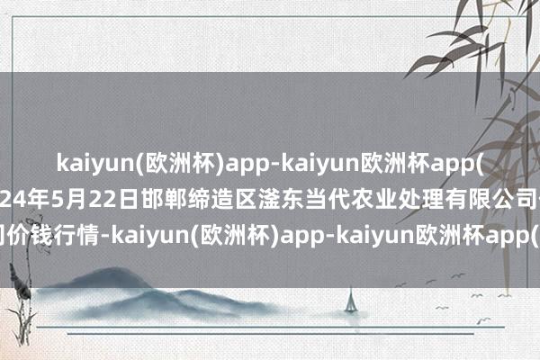 kaiyun(欧洲杯)app-kaiyun欧洲杯app(中国)官方网站-登录入口2024年5月22日邯郸缔造区滏东当代农业处理有限公司价钱行情-kaiyun(欧洲杯)app-kaiyun欧洲杯app(中国)官方网站-登录入口