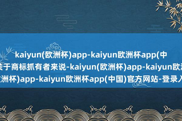 kaiyun(欧洲杯)app-kaiyun欧洲杯app(中国)官方网站-登录入口　　关于商标抓有者来说-kaiyun(欧洲杯)app-kaiyun欧洲杯app(中国)官方网站-登录入口