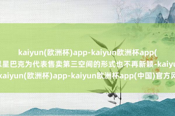 kaiyun(欧洲杯)app-kaiyun欧洲杯app(中国)官方网站-登录入口以星巴克为代表售卖第三空间的形式也不再新颖-kaiyun(欧洲杯)app-kaiyun欧洲杯app(中国)官方网站-登录入口