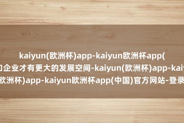 kaiyun(欧洲杯)app-kaiyun欧洲杯app(中国)官方网站-登录入口企业才有更大的发展空间-kaiyun(欧洲杯)app-kaiyun欧洲杯app(中国)官方网站-登录入口