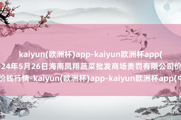 kaiyun(欧洲杯)app-kaiyun欧洲杯app(中国)官方网站-登录入口2024年5月26日海南凤翔蔬菜批发商场责罚有限公司价钱行情-kaiyun(欧洲杯)app-kaiyun欧洲杯app(中国)官方网站-登录入口