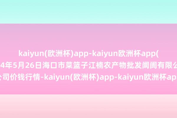 kaiyun(欧洲杯)app-kaiyun欧洲杯app(中国)官方网站-登录入口2024年5月26日海口市菜篮子江楠农产物批发阛阓有限公司价钱行情-kaiyun(欧洲杯)app-kaiyun欧洲杯app(中国)官方网站-登录入口