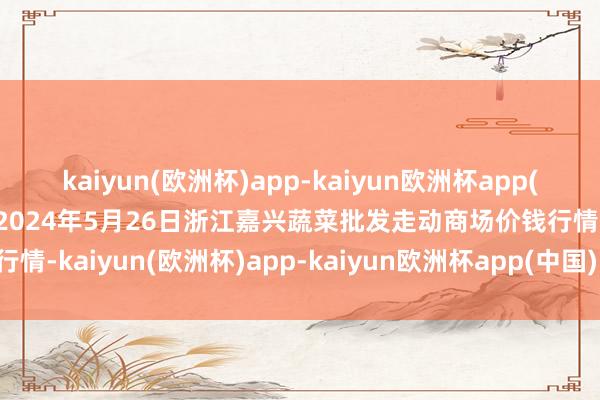 kaiyun(欧洲杯)app-kaiyun欧洲杯app(中国)官方网站-登录入口2024年5月26日浙江嘉兴蔬菜批发走动商场价钱行情-kaiyun(欧洲杯)app-kaiyun欧洲杯app(中国)官方网站-登录入口