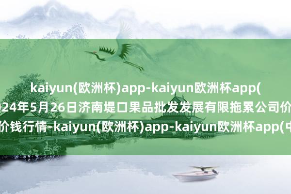 kaiyun(欧洲杯)app-kaiyun欧洲杯app(中国)官方网站-登录入口2024年5月26日济南堤口果品批发发展有限拖累公司价钱行情-kaiyun(欧洲杯)app-kaiyun欧洲杯app(中国)官方网站-登录入口