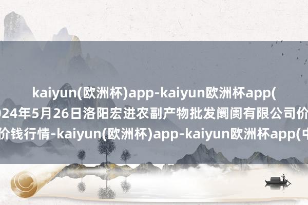 kaiyun(欧洲杯)app-kaiyun欧洲杯app(中国)官方网站-登录入口2024年5月26日洛阳宏进农副产物批发阛阓有限公司价钱行情-kaiyun(欧洲杯)app-kaiyun欧洲杯app(中国)官方网站-登录入口