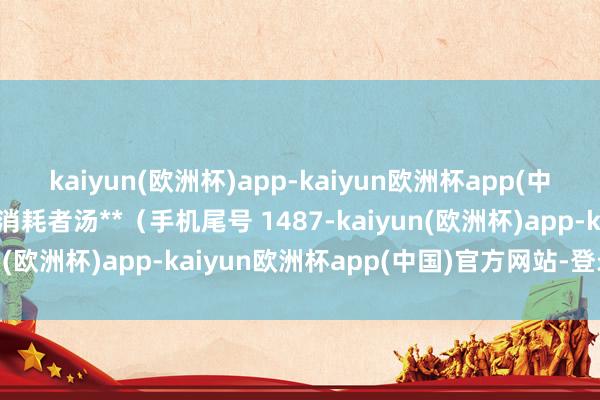 kaiyun(欧洲杯)app-kaiyun欧洲杯app(中国)官方网站-登录入口消耗者汤**（手机尾号 1487-kaiyun(欧洲杯)app-kaiyun欧洲杯app(中国)官方网站-登录入口