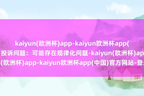 kaiyun(欧洲杯)app-kaiyun欧洲杯app(中国)官方网站-登录入口投诉问题：可能存在规律化问题-kaiyun(欧洲杯)app-kaiyun欧洲杯app(中国)官方网站-登录入口